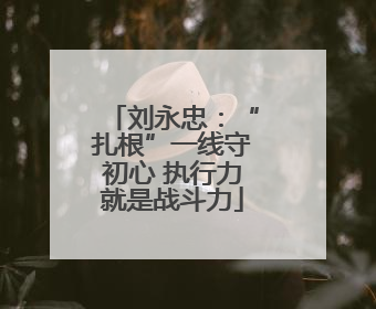 刘永忠：“扎根”一线守初心 执行力就是战斗力