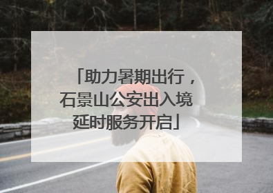 助力暑期出行，石景山公安出入境延时服务开启