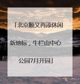 北京顺义再添休闲新地标，牛栏山中心公园7月开园