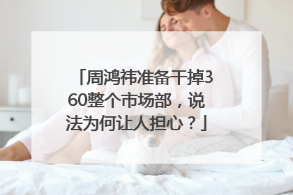 周鸿祎准备干掉360整个市场部，说法为何让人担心？