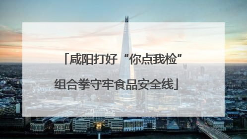 咸阳打好“你点我检”组合拳守牢食品安全线