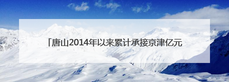 唐山2014年以来累计承接京津亿元以上产业项目948个，居全省前列