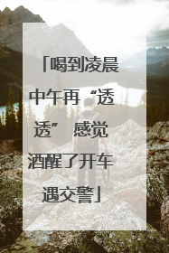 喝到凌晨中午再“透透” 感觉酒醒了开车遇交警