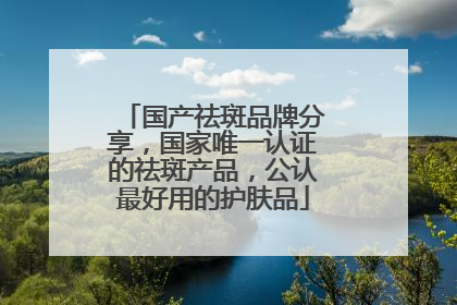 国产祛斑品牌分享，国家唯一认证的祛斑产品，公认最好用的护肤品