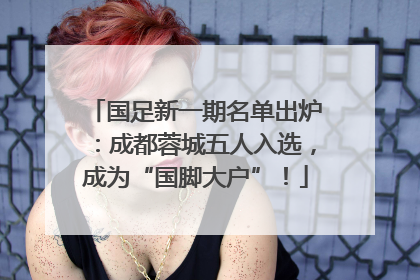国足新一期名单出炉：成都蓉城五人入选，成为“国脚大户”！