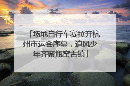 场地自行车赛拉开杭州市运会序幕，追风少年齐聚瓶窑古镇