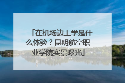 在机场边上学是什么体验？昆明航空职业学院实景曝光