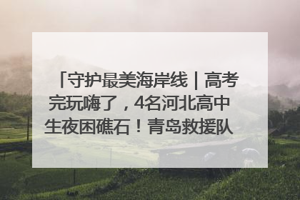 守护最美海岸线｜高考完玩嗨了，4名河北高中生夜困礁石！青岛救援队火速出动救上岸