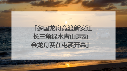 多国龙舟竞渡新安江 长三角绿水青山运动会龙舟赛在屯溪开幕