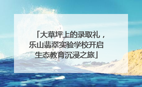大草坪上的录取礼，乐山翡翠实验学校开启生态教育沉浸之旅