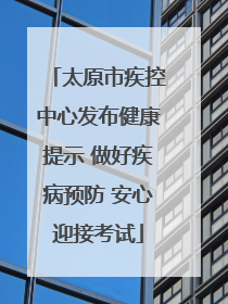 太原市疾控中心发布健康提示 做好疾病预防 安心迎接考试