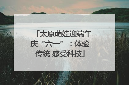 太原萌娃迎端午庆“六一”：体验传统 感受科技
