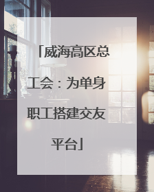 威海高区总工会：为单身职工搭建交友平台