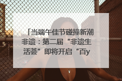 当端午佳节碰撞新潮非遗：第二届“非遗生活荟”即将开启“百young”新章