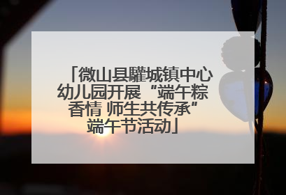 微山县驩城镇中心幼儿园开展“端午粽香情 师生共传承”端午节活动