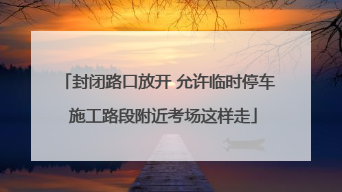 封闭路口放开 允许临时停车 施工路段附近考场这样走