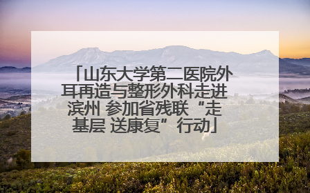 山东大学第二医院外耳再造与整形外科走进滨州 参加省残联“走基层 送康复”行动