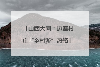 山西大同：边塞村庄“乡村游”热络