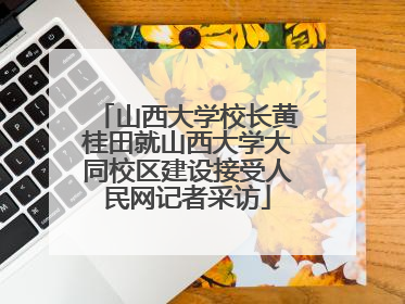 山西大学校长黄桂田就山西大学大同校区建设接受人民网记者采访