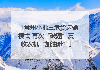 常州小批量危货运输模式 再次“破题”夏收农机“加油难”