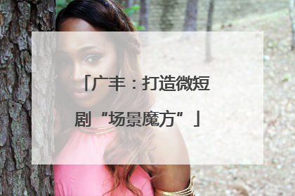 广丰：打造微短剧“场景魔方”