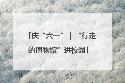 庆“六一”｜“行走的博物馆”进校园