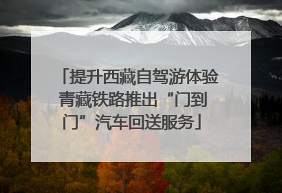 提升西藏自驾游体验 青藏铁路推出“门到门”汽车回送服务
