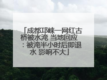 成都邛崃一网红古桥被水淹 当地回应：被淹半小时后即退水 影响不大