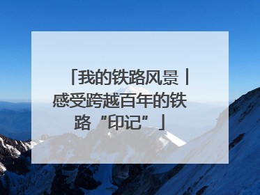 我的铁路风景︱感受跨越百年的铁路“印记”
