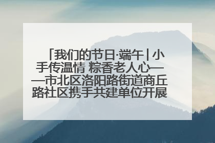 我们的节日·端午│小手传温情 粽香老人心——市北区洛阳路街道商丘路社区携手共建单位开展端午主题活动