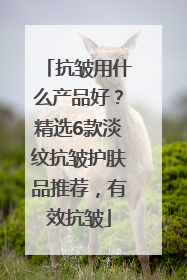 抗皱用什么产品好？精选6款淡纹抗皱护肤品推荐，有效抗皱