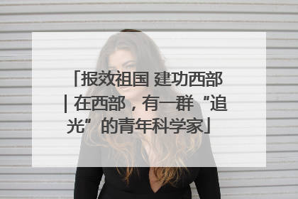 报效祖国 建功西部｜在西部，有一群“追光”的青年科学家