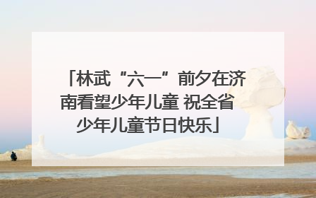 林武“六一”前夕在济南看望少年儿童 祝全省少年儿童节日快乐