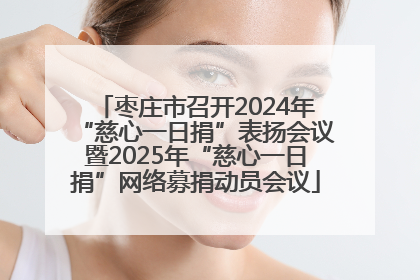 枣庄市召开2024年“慈心一日捐”表扬会议暨2025年“慈心一日捐”网络募捐动员会议