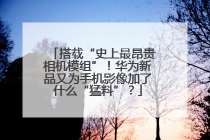 搭载“史上最昂贵相机模组”！华为新品又为手机影像加了什么“猛料”？