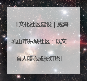 文化社区建设｜威海乳山市东城社区：以文育人照亮成长灯塔