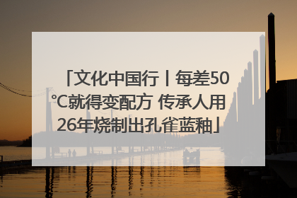文化中国行丨每差50℃就得变配方 传承人用26年烧制出孔雀蓝釉