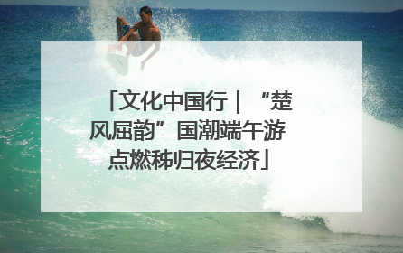 文化中国行|“楚风屈韵”国潮端午游点燃秭归夜经济