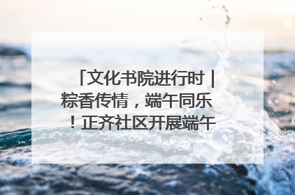 文化书院进行时｜粽香传情，端午同乐！正齐社区开展端午包粽子大赛