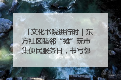 文化书院进行时｜东方社区睦邻“摊”玩市集便民服务日，书写邻里共生新篇章