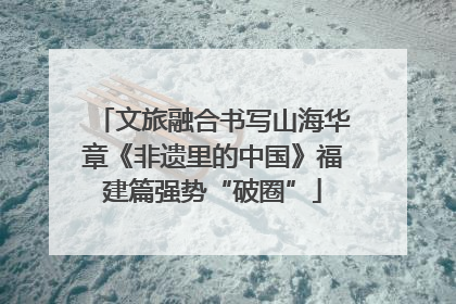 文旅融合书写山海华章《非遗里的中国》福建篇强势“破圈”