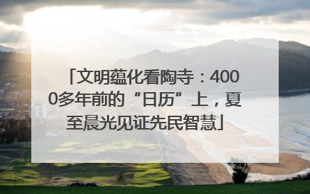 文明蕴化看陶寺：4000多年前的“日历”上，夏至晨光见证先民智慧