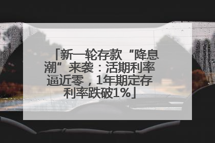 新一轮存款“降息潮”来袭：活期利率逼近零，1年期定存利率跌破1%