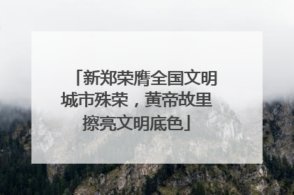 新郑荣膺全国文明城市殊荣，黄帝故里擦亮文明底色