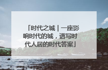 时代之城｜一座影响时代的城，谱写时代人居的时代答案