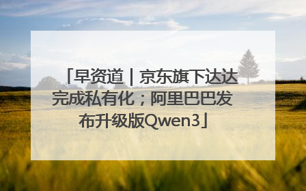 早资道｜京东旗下达达完成私有化；阿里巴巴发布升级版Qwen3