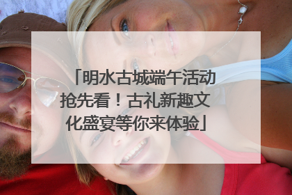 明水古城端午活动抢先看！古礼新趣文化盛宴等你来体验