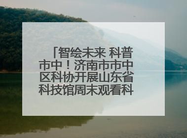 智绘未来 科普市中！济南市市中区科协开展山东省科技馆周末观看科普剧及体验活动