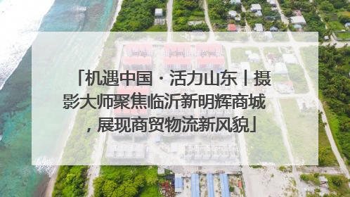 机遇中国・活力山东丨摄影大师聚焦临沂新明辉商城，展现商贸物流新风貌