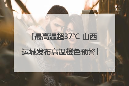 最高温超37℃ 山西运城发布高温橙色预警